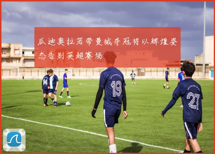 瓜迪奥拉若带曼城夺冠将以辉煌姿态告别英超赛场