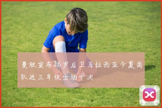 曼联宣布26岁后卫马拉西亚今夏离队近三年仅出场十次