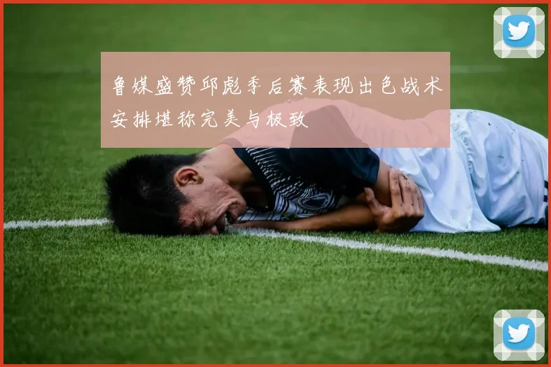 鲁媒盛赞邱彪季后赛表现出色战术安排堪称完美与极致