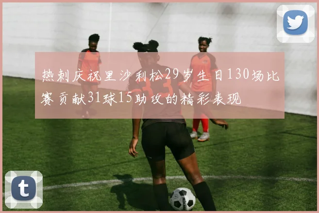 热刺庆祝里沙利松29岁生日130场比赛贡献31球15助攻的精彩表现