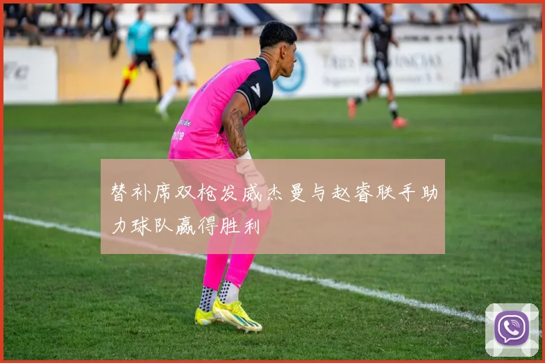 替补席双枪发威杰曼与赵睿联手助力球队赢得胜利
