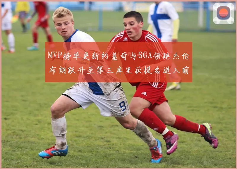 MVP榜单更新约基奇与SGA领跑杰伦布朗跃升至第三库里获提名进入前十