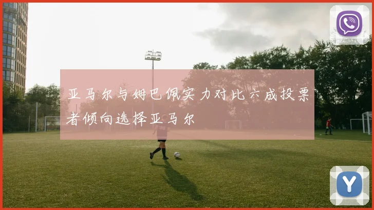 亚马尔与姆巴佩实力对比六成投票者倾向选择亚马尔