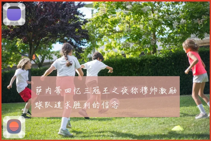 萨内蒂回忆三冠王之夜称穆帅激励球队追求胜利的信念