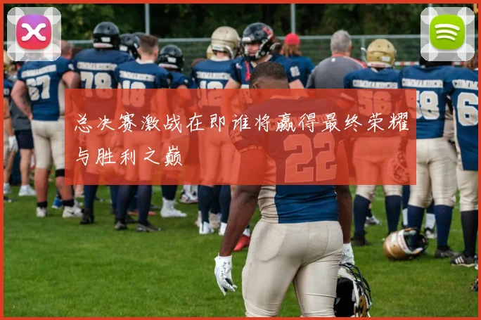 总决赛激战在即谁将赢得最终荣耀与胜利之巅
