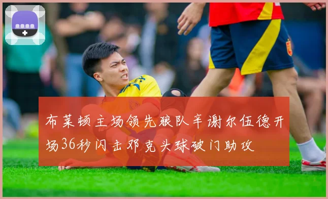 布莱顿主场领先狼队辛谢尔伍德开场36秒闪击邓克头球破门助攻