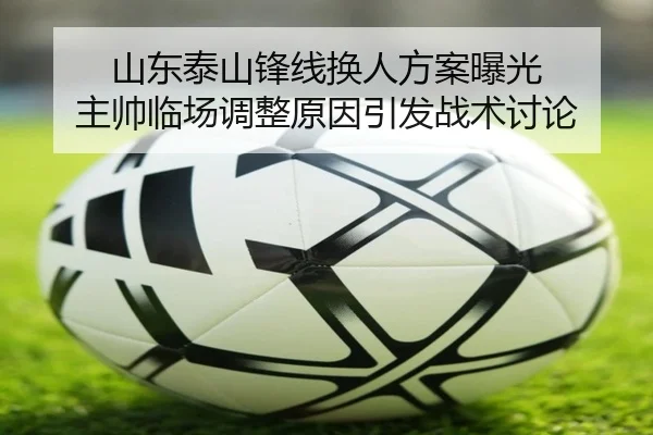 山东泰山锋线换人方案曝光 主帅临场调整原因引发战术讨论